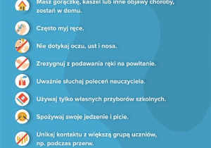 Bezpieczny powrót do szkoły. 10 zasad dla ucznia. 1. Masz gorączkę, kaszel lub inne objawy choroby, zostań w domu. 2. Często myj ręce. 3. Nie dotykaj oczu, ust i nosa. 4. Zrezygnuj z podawania ręki na powitanie. 5. Uważnie słuchaj poleceń nauczyciela. 6. Używaj tylko własnych przyborów szkolnych. 7. Spożywaj swoje jedzenie i picie. 8. Unikaj kontaktu z większą grupą uczniów, np. podczas przerw. 9. Jeśli czujesz się źle lub obserwujesz u siebie objawy chorobowe, natychmiast poinformuj o tym nauczyciela. 10. Przestrzegaj zasad bezpieczeństwa przed i po lekcjach.